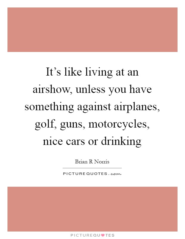 It's like living at an airshow, unless you have something against airplanes, golf, guns, motorcycles, nice cars or drinking Picture Quote #1