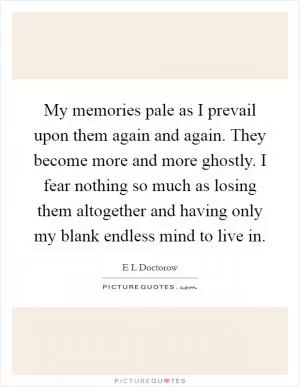 My memories pale as I prevail upon them again and again. They become more and more ghostly. I fear nothing so much as losing them altogether and having only my blank endless mind to live in Picture Quote #1