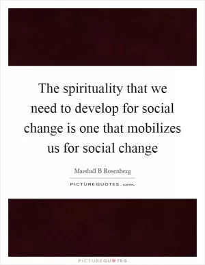 The spirituality that we need to develop for social change is one that mobilizes us for social change Picture Quote #1