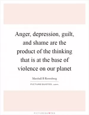 Anger, depression, guilt, and shame are the product of the thinking that is at the base of violence on our planet Picture Quote #1
