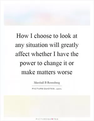 How I choose to look at any situation will greatly affect whether I have the power to change it or make matters worse Picture Quote #1