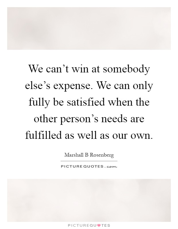We can't win at somebody else's expense. We can only fully be satisfied when the other person's needs are fulfilled as well as our own Picture Quote #1