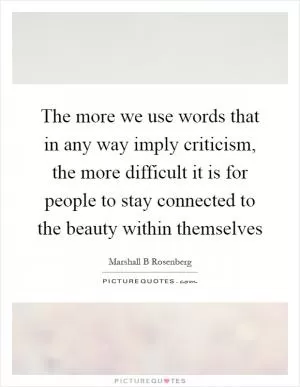 The more we use words that in any way imply criticism, the more difficult it is for people to stay connected to the beauty within themselves Picture Quote #1