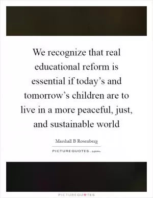 We recognize that real educational reform is essential if today’s and tomorrow’s children are to live in a more peaceful, just, and sustainable world Picture Quote #1