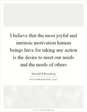 I believe that the most joyful and intrinsic motivation human beings have for taking any action is the desire to meet our needs and the needs of others Picture Quote #1