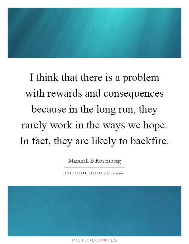 I think that there is a problem with rewards and consequences because in the long run, they rarely work in the ways we hope. In fact, they are likely to backfire Picture Quote #1