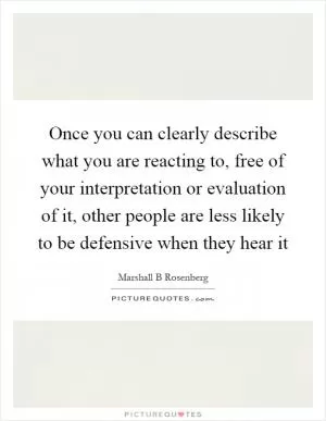 Once you can clearly describe what you are reacting to, free of your interpretation or evaluation of it, other people are less likely to be defensive when they hear it Picture Quote #1