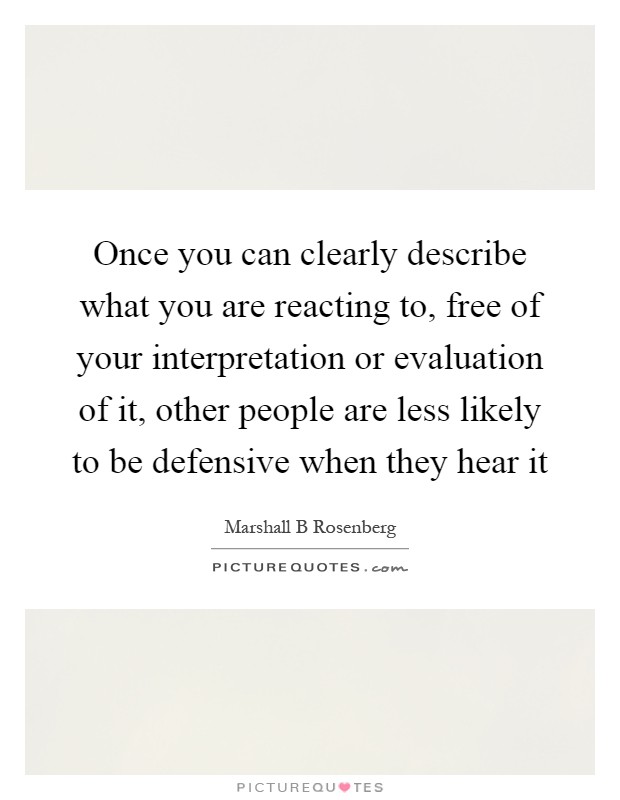 Once you can clearly describe what you are reacting to, free of your interpretation or evaluation of it, other people are less likely to be defensive when they hear it Picture Quote #1