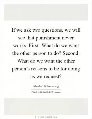If we ask two questions, we will see that punishment never works. First: What do we want the other person to do? Second: What do we want the other person’s reasons to be for doing as we request? Picture Quote #1