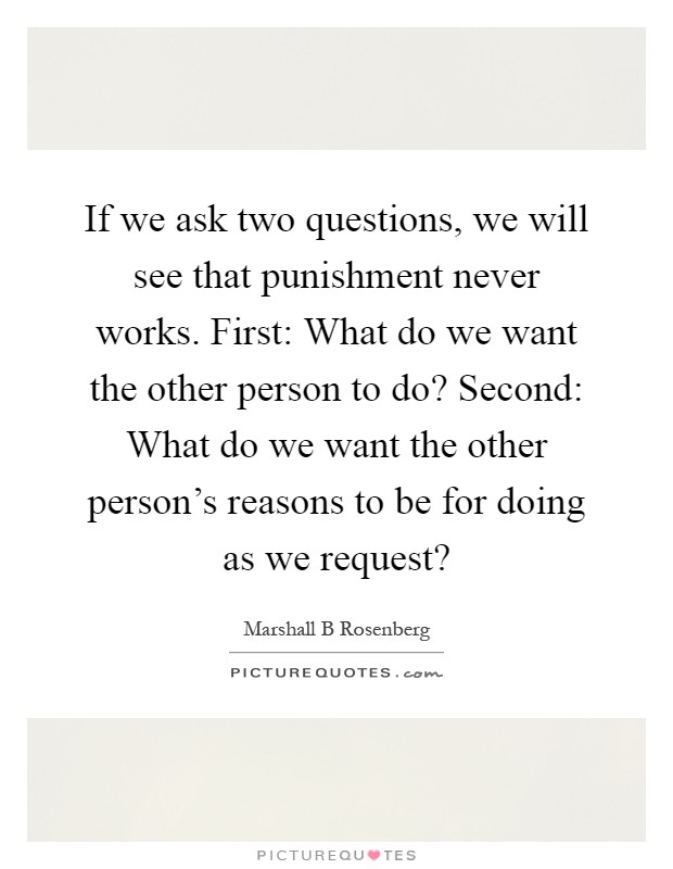 If we ask two questions, we will see that punishment never works. First: What do we want the other person to do? Second: What do we want the other person's reasons to be for doing as we request? Picture Quote #1