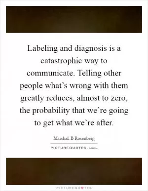 Labeling and diagnosis is a catastrophic way to communicate. Telling other people what’s wrong with them greatly reduces, almost to zero, the probability that we’re going to get what we’re after Picture Quote #1