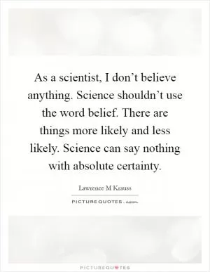 As a scientist, I don’t believe anything. Science shouldn’t use the word belief. There are things more likely and less likely. Science can say nothing with absolute certainty Picture Quote #1