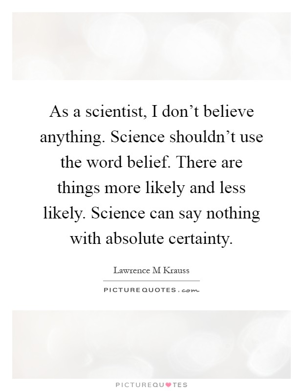 As a scientist, I don't believe anything. Science shouldn't use the word belief. There are things more likely and less likely. Science can say nothing with absolute certainty Picture Quote #1