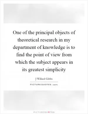 One of the principal objects of theoretical research in my department of knowledge is to find the point of view from which the subject appears in its greatest simplicity Picture Quote #1