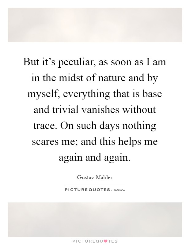 But it's peculiar, as soon as I am in the midst of nature and by myself, everything that is base and trivial vanishes without trace. On such days nothing scares me; and this helps me again and again Picture Quote #1