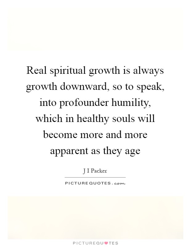 Real spiritual growth is always growth downward, so to speak, into profounder humility, which in healthy souls will become more and more apparent as they age Picture Quote #1