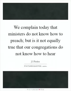 We complain today that ministers do not know how to preach; but is it not equally true that our congregations do not know how to hear Picture Quote #1