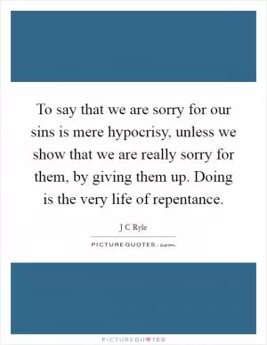 To say that we are sorry for our sins is mere hypocrisy, unless we show that we are really sorry for them, by giving them up. Doing is the very life of repentance Picture Quote #1