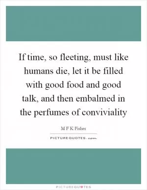 If time, so fleeting, must like humans die, let it be filled with good food and good talk, and then embalmed in the perfumes of conviviality Picture Quote #1