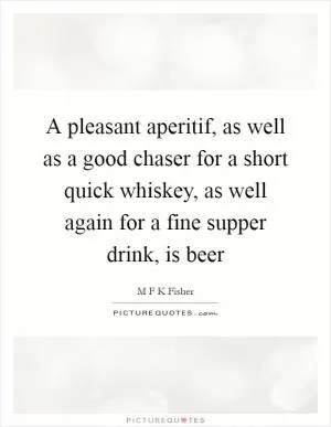 A pleasant aperitif, as well as a good chaser for a short quick whiskey, as well again for a fine supper drink, is beer Picture Quote #1