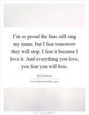I’m so proud the fans still sing my name, but I fear tomorrow they will stop. I fear it because I love it. And everything you love, you fear you will lose Picture Quote #1