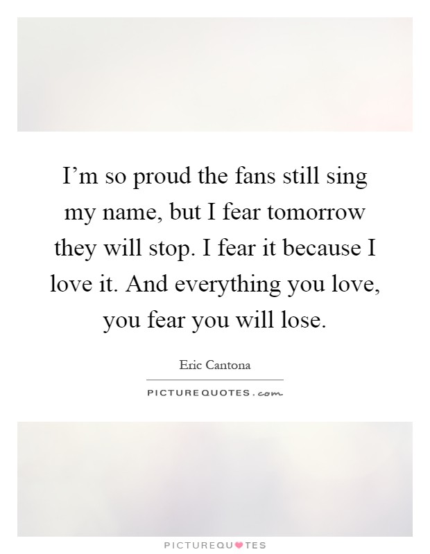 I'm so proud the fans still sing my name, but I fear tomorrow they will stop. I fear it because I love it. And everything you love, you fear you will lose Picture Quote #1