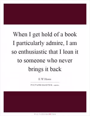 When I get hold of a book I particularly admire, I am so enthusiastic that I loan it to someone who never brings it back Picture Quote #1