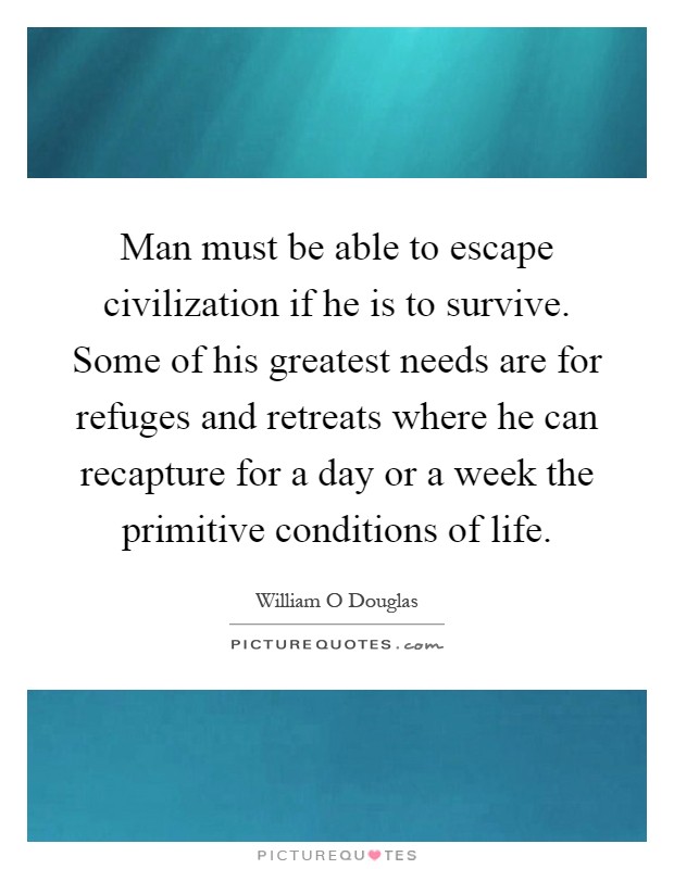 Man must be able to escape civilization if he is to survive. Some of his greatest needs are for refuges and retreats where he can recapture for a day or a week the primitive conditions of life Picture Quote #1