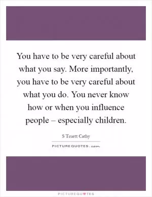 You have to be very careful about what you say. More importantly, you have to be very careful about what you do. You never know how or when you influence people – especially children Picture Quote #1