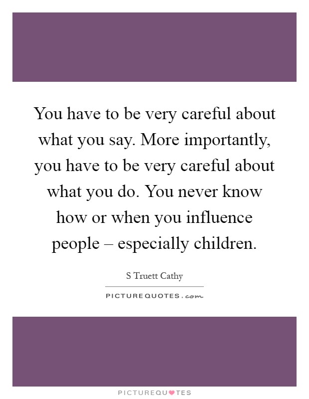 You have to be very careful about what you say. More importantly, you have to be very careful about what you do. You never know how or when you influence people – especially children Picture Quote #1