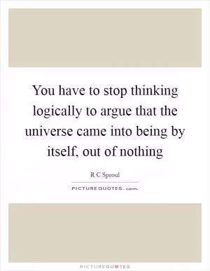 You have to stop thinking logically to argue that the universe came into being by itself, out of nothing Picture Quote #1