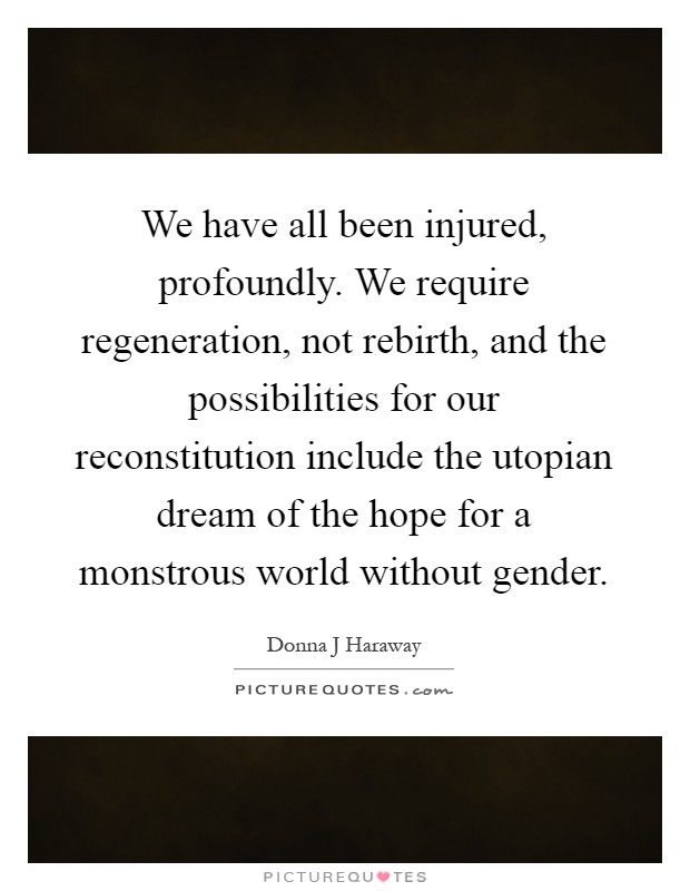 We have all been injured, profoundly. We require regeneration, not rebirth, and the possibilities for our reconstitution include the utopian dream of the hope for a monstrous world without gender Picture Quote #1