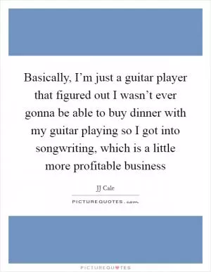 Basically, I’m just a guitar player that figured out I wasn’t ever gonna be able to buy dinner with my guitar playing so I got into songwriting, which is a little more profitable business Picture Quote #1