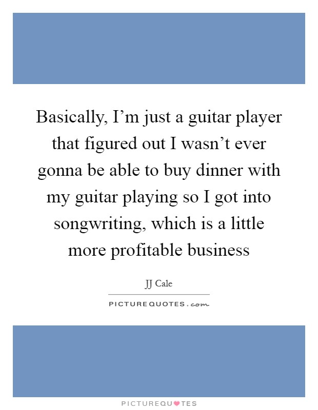 Basically, I'm just a guitar player that figured out I wasn't ever gonna be able to buy dinner with my guitar playing so I got into songwriting, which is a little more profitable business Picture Quote #1
