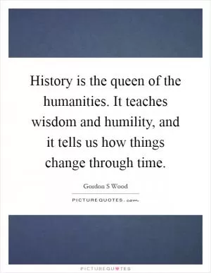 History is the queen of the humanities. It teaches wisdom and humility, and it tells us how things change through time Picture Quote #1