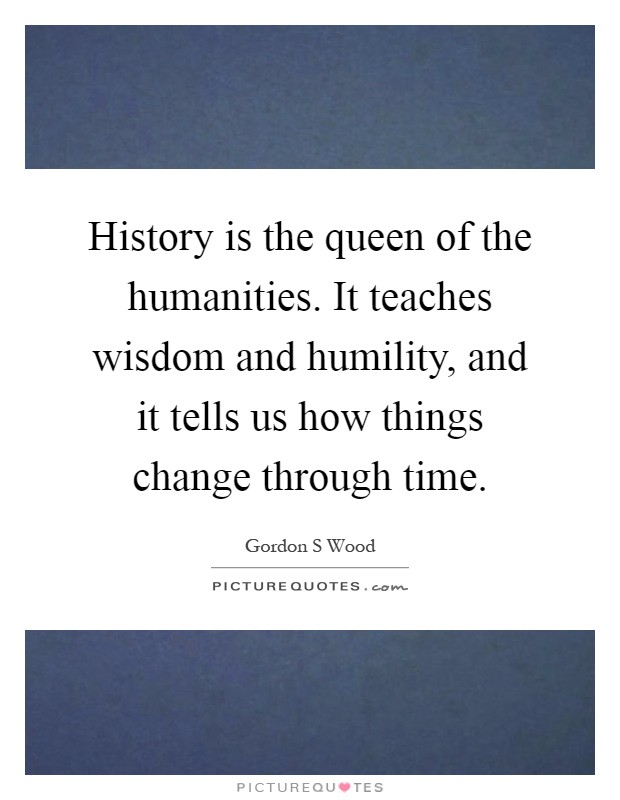History is the queen of the humanities. It teaches wisdom and humility, and it tells us how things change through time Picture Quote #1