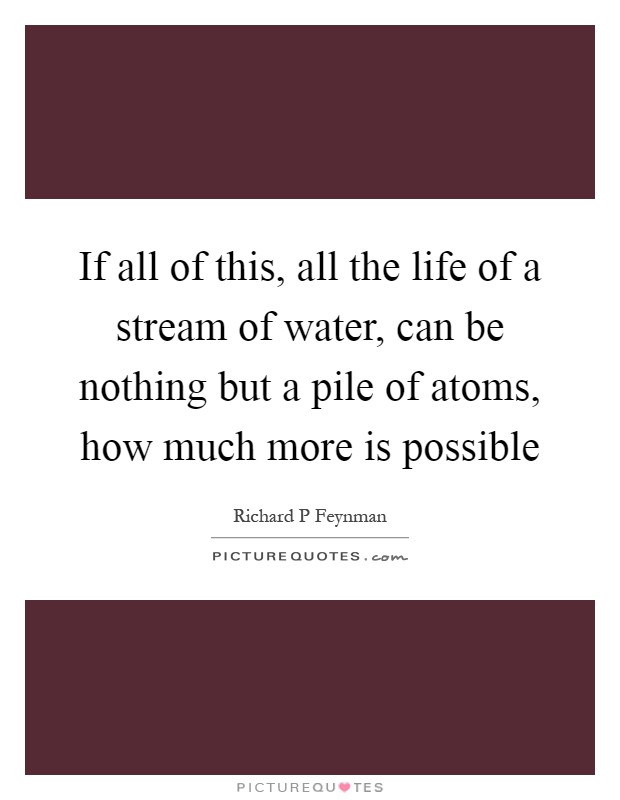 If all of this, all the life of a stream of water, can be nothing but a pile of atoms, how much more is possible Picture Quote #1