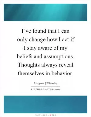 I’ve found that I can only change how I act if I stay aware of my beliefs and assumptions. Thoughts always reveal themselves in behavior Picture Quote #1