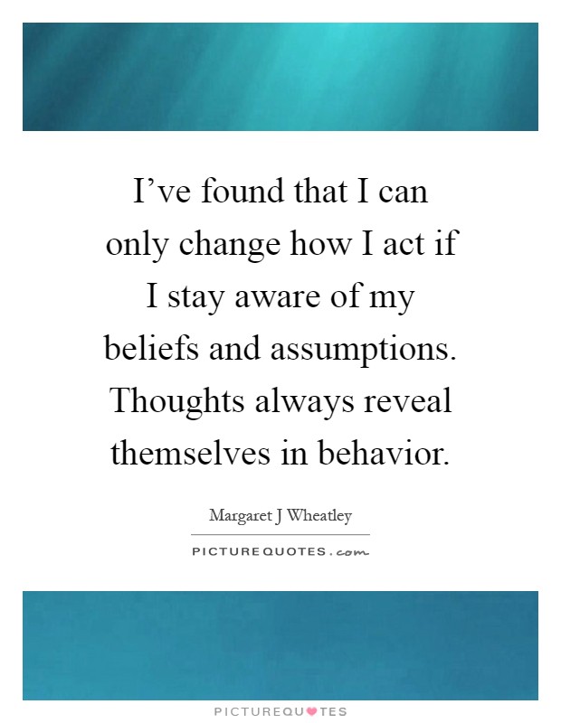 I've found that I can only change how I act if I stay aware of my beliefs and assumptions. Thoughts always reveal themselves in behavior Picture Quote #1