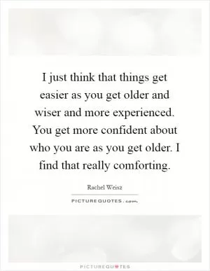 I just think that things get easier as you get older and wiser and more experienced. You get more confident about who you are as you get older. I find that really comforting Picture Quote #1