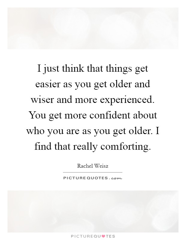 I just think that things get easier as you get older and wiser and more experienced. You get more confident about who you are as you get older. I find that really comforting Picture Quote #1