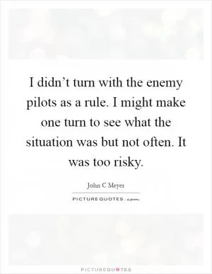 I didn’t turn with the enemy pilots as a rule. I might make one turn to see what the situation was but not often. It was too risky Picture Quote #1