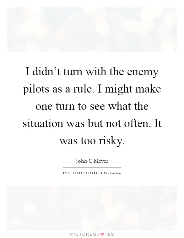 I didn't turn with the enemy pilots as a rule. I might make one turn to see what the situation was but not often. It was too risky Picture Quote #1