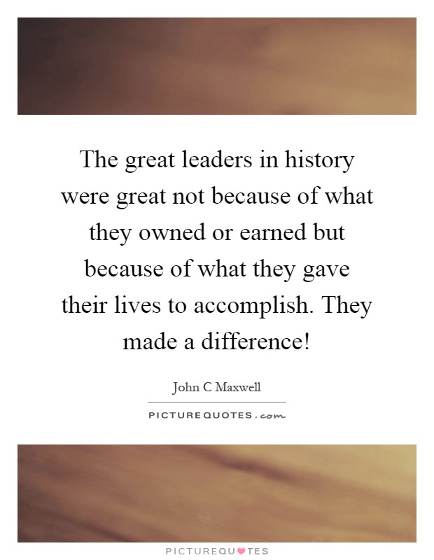 The great leaders in history were great not because of what they owned or earned but because of what they gave their lives to accomplish. They made a difference! Picture Quote #1