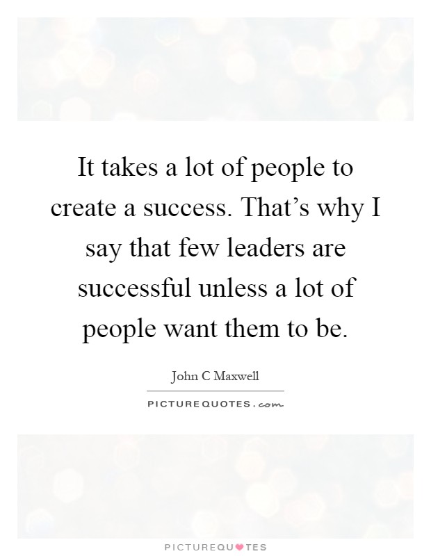 It takes a lot of people to create a success. That's why I say that few leaders are successful unless a lot of people want them to be Picture Quote #1