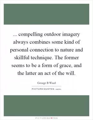 ... compelling outdoor imagery always combines some kind of personal connection to nature and skillful technique. The former seems to be a form of grace, and the latter an act of the will Picture Quote #1