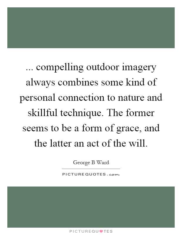 ... compelling outdoor imagery always combines some kind of personal connection to nature and skillful technique. The former seems to be a form of grace, and the latter an act of the will Picture Quote #1