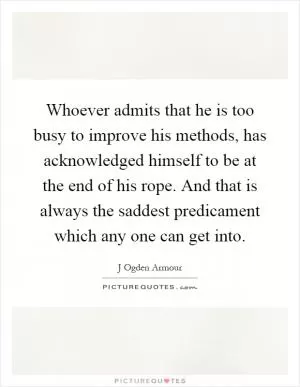 Whoever admits that he is too busy to improve his methods, has acknowledged himself to be at the end of his rope. And that is always the saddest predicament which any one can get into Picture Quote #1