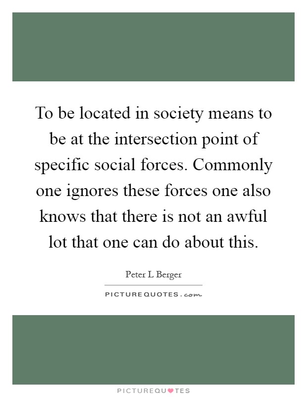 To be located in society means to be at the intersection point of specific social forces. Commonly one ignores these forces one also knows that there is not an awful lot that one can do about this Picture Quote #1