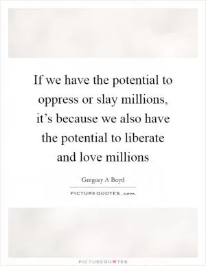 If we have the potential to oppress or slay millions, it’s because we also have the potential to liberate and love millions Picture Quote #1